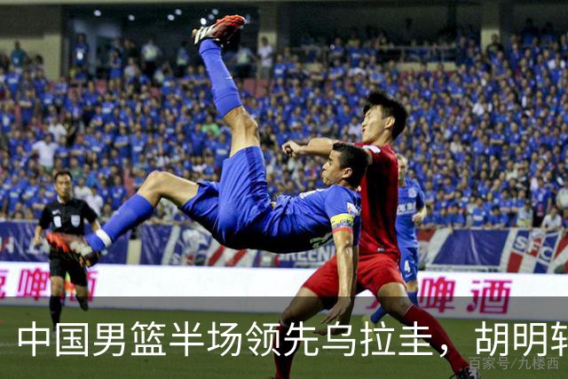 中国男篮半场领先乌拉圭，胡明轩强势复出