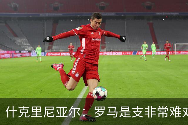 什克里尼亚尔：罗马是支非常难对付的球队，但我们更应该赢下比赛